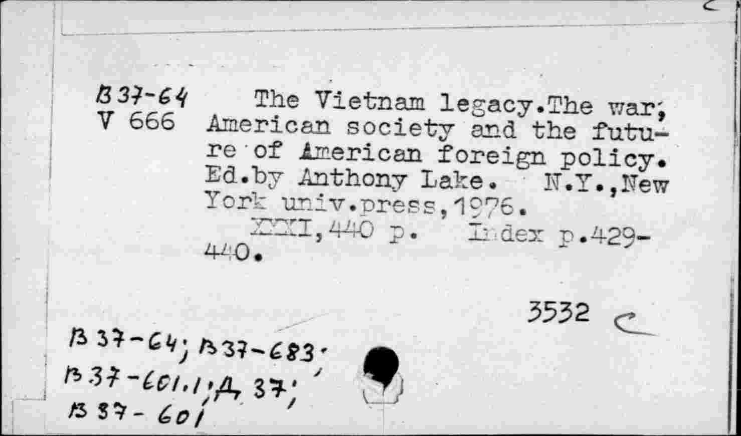﻿V 666
The Vietnam legacy.The war; American society and the future of American foreign policy. Ed.by Anthony Lake. N.Y.,New York univ.press,1976.
■YYYI, 440 p. Zi dex p. 429-440. *
73
33.-
« S*- èff/ '
5552
9